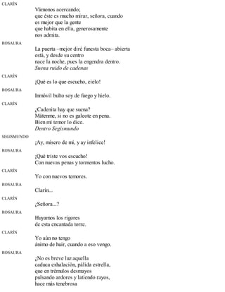 CLARÍN
Vámonos acercando;
que éste es mucho mirar, señora, cuando
es mejor que la gente
que habita en ella, generosamente
nos admita.
ROSAURA
La puerta –mejor diré funesta boca– abierta
está, y desde su centro
nace la noche, pues la engendra dentro.
Suena ruido de cadenas
CLARÍN
¡Qué es lo que escucho, cielo!
ROSAURA
Inmóvil bulto soy de fuego y hielo.
CLARÍN
¿Cadenita hay que suena?
Mátenme, si no es galeote en pena.
Bien mi temor lo dice.
Dentro Segismundo
SEGISMUNDO
¡Ay, mísero de mí, y ay infelice!
ROSAURA
¡Qué triste vos escucho!
Con nuevas penas y tormentos lucho.
CLARÍN
Yo con nuevos temores.
ROSAURA
Clarín...
CLARÍN
¿Señora...?
ROSAURA
Huyamos los rigores
de esta encantada torre.
CLARÍN
Yo aún no tengo
ánimo de huir, cuando a eso vengo.
ROSAURA
¿No es breve luz aquella
caduca exhalación, pálida estrella,
que en trémulos desmayos
pulsando ardores y latiendo rayos,
hace más tenebrosa
 
