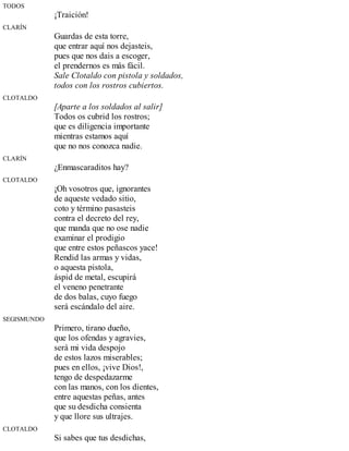 TODOS
¡Traición!
CLARÍN
Guardas de esta torre,
que entrar aquí nos dejasteis,
pues que nos dais a escoger,
el prendernos es más fácil.
Sale Clotaldo con pistola y soldados,
todos con los rostros cubiertos.
CLOTALDO
[Aparte a los soldados al salir]
Todos os cubrid los rostros;
que es diligencia importante
mientras estamos aquí
que no nos conozca nadie.
CLARÍN
¿Enmascaraditos hay?
CLOTALDO
¡Oh vosotros que, ignorantes
de aqueste vedado sitio,
coto y término pasasteis
contra el decreto del rey,
que manda que no ose nadie
examinar el prodigio
que entre estos peñascos yace!
Rendid las armas y vidas,
o aquesta pistola,
áspid de metal, escupirá
el veneno penetrante
de dos balas, cuyo fuego
será escándalo del aire.
SEGISMUNDO
Primero, tirano dueño,
que los ofendas y agravies,
será mi vida despojo
de estos lazos miserables;
pues en ellos, ¡vive Dios!,
tengo de despedazarme
con las manos, con los dientes,
entre aquestas peñas, antes
que su desdicha consienta
y que llore sus ultrajes.
CLOTALDO
Si sabes que tus desdichas,
 