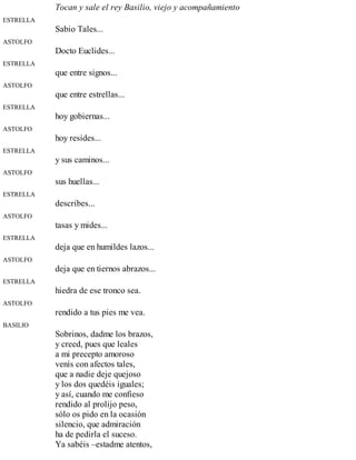 Tocan y sale el rey Basilio, viejo y acompañamiento
ESTRELLA
Sabio Tales...
ASTOLFO
Docto Euclides...
ESTRELLA
que entre signos...
ASTOLFO
que entre estrellas...
ESTRELLA
hoy gobiernas...
ASTOLFO
hoy resides...
ESTRELLA
y sus caminos...
ASTOLFO
sus huellas...
ESTRELLA
describes...
ASTOLFO
tasas y mides...
ESTRELLA
deja que en humildes lazos...
ASTOLFO
deja que en tiernos abrazos...
ESTRELLA
hiedra de ese tronco sea.
ASTOLFO
rendido a tus pies me vea.
BASILIO
Sobrinos, dadme los brazos,
y creed, pues que leales
a mi precepto amoroso
venís con afectos tales,
que a nadie deje quejoso
y los dos quedéis iguales;
y así, cuando me confieso
rendido al prolijo peso,
sólo os pido en la ocasión
silencio, que admiración
ha de pedirla el suceso.
Ya sabéis –estadme atentos,
 