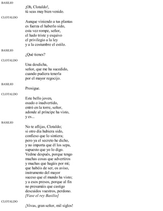BASILIO
¡Oh, Clotaldo!,
tú seas muy bien venido.
CLOTALDO
Aunque viniendo a tus plantas
es fuerza el haberlo sido,
esta vez rompe, señor,
el hado triste y esquivo
el privilegio a la ley
y a la costumbre el estilo.
BASILIO
¿Qué tienes?
CLOTALDO
Una desdicha,
señor, que me ha sucedido,
cuando pudiera tenerla
por el mayor regocijo.
BASILIO
Prosigue.
CLOTALDO
Este bello joven,
osado o inadvertido,
entró en la torre, señor,
adonde al príncipe ha visto,
y es...
BASILIO
No te aflijas, Clotaldo;
si otro día hubiera sido,
confieso que lo sintiera;
pero ya el secreto he dicho,
y no importa que él los sepa,
supuesto que yo lo digo.
Vedme después, porque tengo
muchas cosas que advertiros
y muchas que hagáis por mí;
que habéis de ser, os aviso,
instrumento del mayor
suceso que el mundo ha visto;
y a esos presos, porque al fin
no presumáis que castigo
descuidos vuestros, perdono.
[Vase el rey Basilio]
CLOTALDO
¡Vivas, gran señor, mil siglos!
 