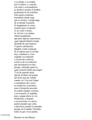o se mitiga, o se templa
por lo menos, y, vencido,
con valor y con prudencia
se desdice; porque el hombre
predomina en las estrellas.
Esto quiero examinar,
trayéndole donde sepa
que es mi hijo, y donde haga
de su talento la prueba.
Si magnánimo se vence,
reinará; pero si muestra
el ser cruel y tirano,
le volveré a su cadena.
Ahora preguntarás,
que para aquesta experiencia,
¿qué importó haberle traído
dormido de esta manera?
Y quiero satisfacerte,
dándote a todo respuesta.
Si él supiera que es mi hijo
hoy, y mañana se viera
segunda vez reducido
a su prisión y miseria,
cierto es de su condición
que desesperara en ella;
porque, sabiendo quién es,
¿qué consuelo habrá que tenga?
Y así he querido dejar
abierta al daño esta puerta
del decir que fue soñado
cuanto vio. Con esto llegan
a examinarse dos cosas;
su condición, la primera;
pues él despierto procede
en cuanto imagina y piensa;
y en consuelo, la segunda,
pues, aunque ahora se vea
obedecido, y después
a sus prisiones se vuelva,
podrá entender que soñó,
y hará bien cuando lo entienda;
porque en el mundo, Clotaldo,
todos lo que viven sueñan.
CLOTALDO
Razones no me faltaran
 