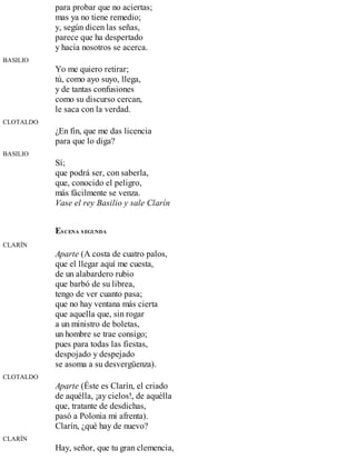 para probar que no aciertas;
mas ya no tiene remedio;
y, según dicen las señas,
parece que ha despertado
y hacia nosotros se acerca.
BASILIO
Yo me quiero retirar;
tú, como ayo suyo, llega,
y de tantas confusiones
como su discurso cercan,
le saca con la verdad.
CLOTALDO
¿En fin, que me das licencia
para que lo diga?
BASILIO
Sí;
que podrá ser, con saberla,
que, conocido el peligro,
más fácilmente se venza.
Vase el rey Basilio y sale Clarín
ESCENA SEGUNDA
CLARÍN
Aparte (A costa de cuatro palos,
que el llegar aquí me cuesta,
de un alabardero rubio
que barbó de su librea,
tengo de ver cuanto pasa;
que no hay ventana más cierta
que aquella que, sin rogar
a un ministro de boletas,
un hombre se trae consigo;
pues para todas las fiestas,
despojado y despejado
se asoma a su desvergüenza).
CLOTALDO
Aparte (Éste es Clarín, el criado
de aquélla, ¡ay cielos!, de aquélla
que, tratante de desdichas,
pasó a Polonia mi afrenta).
Clarín, ¿qué hay de nuevo?
CLARÍN
Hay, señor, que tu gran clemencia,
 