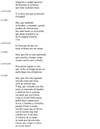 dispuesta a vengar agravios
de Rosaura, la aconseja
que tome su propio traje.
CLOTALDO
Y es bien, por que no parezca
liviandad.
CLARÍN
Hay, que mudando
su nombre, y tomando, cuerda,
nombre de sobrina tuya,
hoy tanto honor se acrecienta,
que dama en palacio ya
de la singular Estrella
vive.
CLOTALDO
Es bien que de una vez
tome su honor por mi cuenta.
CLARÍN
Hay, que ella se está esperando
que ocasión y tiempo venga
en que vuelvas por su honor.
CLOTALDO
Prevención segura es ésa;
que, al fin, el tiempo ha de ser
quien haga esas diligencias.
CLARÍN
Hay, que ella está regalada,
servida como una reina,
en fe de sobrina tuya.
Y hay, que viniendo con ella,
estoy yo muriendo de hambre
y nadie de mí se acuerda,
sin mirar que soy Clarín,
y que si el tal Clarín suena,
podrá decir cuanto pasa
al rey, a Astolfo y a Estrella;
porque Clarín y criado
son dos cosas que se llevan
con el secreto muy mal;
y podrá ser, si me deja
el silencio de su mano,
se cante por mí esta letra:
Clarín que rompe el albor,
no suena mejor.
 