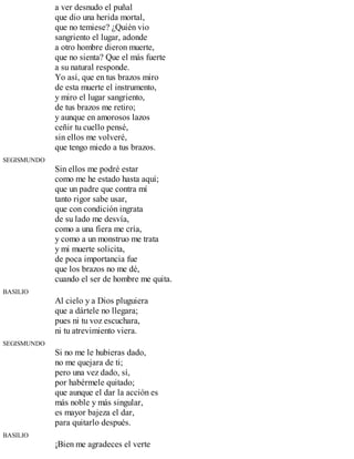 a ver desnudo el puñal
que dio una herida mortal,
que no temiese? ¿Quién vio
sangriento el lugar, adonde
a otro hombre dieron muerte,
que no sienta? Que el más fuerte
a su natural responde.
Yo así, que en tus brazos miro
de esta muerte el instrumento,
y miro el lugar sangriento,
de tus brazos me retiro;
y aunque en amorosos lazos
ceñir tu cuello pensé,
sin ellos me volveré,
que tengo miedo a tus brazos.
SEGISMUNDO
Sin ellos me podré estar
como me he estado hasta aquí;
que un padre que contra mí
tanto rigor sabe usar,
que con condición ingrata
de su lado me desvía,
como a una fiera me cría,
y como a un monstruo me trata
y mi muerte solicita,
de poca importancia fue
que los brazos no me dé,
cuando el ser de hombre me quita.
BASILIO
Al cielo y a Dios pluguiera
que a dártele no llegara;
pues ni tu voz escuchara,
ni tu atrevimiento viera.
SEGISMUNDO
Si no me le hubieras dado,
no me quejara de ti;
pero una vez dado, sí,
por habérmele quitado;
que aunque el dar la acción es
más noble y más singular,
es mayor bajeza el dar,
para quitarlo después.
BASILIO
¡Bien me agradeces el verte
 