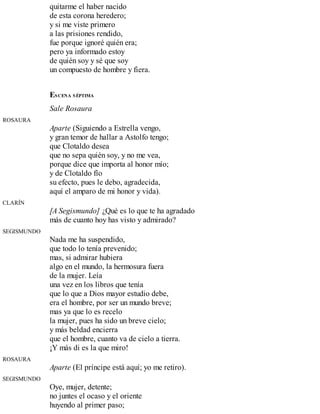quitarme el haber nacido
de esta corona heredero;
y si me viste primero
a las prisiones rendido,
fue porque ignoré quién era;
pero ya informado estoy
de quién soy y sé que soy
un compuesto de hombre y fiera.
ESCENA SÉPTIMA
Sale Rosaura
ROSAURA
Aparte (Siguiendo a Estrella vengo,
y gran temor de hallar a Astolfo tengo;
que Clotaldo desea
que no sepa quién soy, y no me vea,
porque dice que importa al honor mío;
y de Clotaldo fío
su efecto, pues le debo, agradecida,
aquí el amparo de mi honor y vida).
CLARÍN
[A Segismundo] ¿Qué es lo que te ha agradado
más de cuanto hoy has visto y admirado?
SEGISMUNDO
Nada me ha suspendido,
que todo lo tenía prevenido;
mas, si admirar hubiera
algo en el mundo, la hermosura fuera
de la mujer. Leía
una vez en los libros que tenía
que lo que a Dios mayor estudio debe,
era el hombre, por ser un mundo breve;
mas ya que lo es recelo
la mujer, pues ha sido un breve cielo;
y más beldad encierra
que el hombre, cuanto va de cielo a tierra.
¡Y más di es la que miro!
ROSAURA
Aparte (El príncipe está aquí; yo me retiro).
SEGISMUNDO
Oye, mujer, detente;
no juntes el ocaso y el oriente
huyendo al primer paso;
 