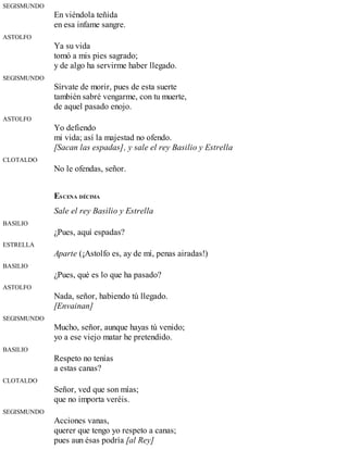 SEGISMUNDO
En viéndola teñida
en esa infame sangre.
ASTOLFO
Ya su vida
tomó a mis pies sagrado;
y de algo ha servirme haber llegado.
SEGISMUNDO
Sírvate de morir, pues de esta suerte
también sabré vengarme, con tu muerte,
de aquel pasado enojo.
ASTOLFO
Yo defiendo
mi vida; así la majestad no ofendo.
[Sacan las espadas], y sale el rey Basilio y Estrella
CLOTALDO
No le ofendas, señor.
ESCENA DÉCIMA
Sale el rey Basilio y Estrella
BASILIO
¿Pues, aquí espadas?
ESTRELLA
Aparte (¡Astolfo es, ay de mí, penas airadas!)
BASILIO
¿Pues, qué es lo que ha pasado?
ASTOLFO
Nada, señor, habiendo tú llegado.
[Envainan]
SEGISMUNDO
Mucho, señor, aunque hayas tú venido;
yo a ese viejo matar he pretendido.
BASILIO
Respeto no tenías
a estas canas?
CLOTALDO
Señor, ved que son mías;
que no importa veréis.
SEGISMUNDO
Acciones vanas,
querer que tengo yo respeto a canas;
pues aun ésas podría [al Rey]
 