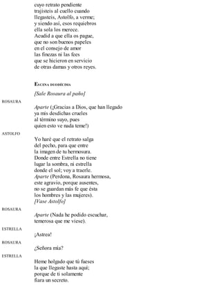 cuyo retrato pendiente
trajisteis al cuello cuando
llegasteis, Astolfo, a verme;
y siendo así, esos requiebros
ella sola los merece.
Acudid a que ella os pague,
que no son buenos papeles
en el consejo de amor
las finezas ni las fees
que se hicieron en servicio
de otras damas y otros reyes.
ESCENA DUODÉCIMA
[Sale Rosaura al paño]
ROSAURA
Aparte (¡Gracias a Dios, que han llegado
ya mis desdichas crueles
al término suyo, pues
quien esto ve nada teme!)
ASTOLFO
Yo haré que el retrato salga
del pecho, para que entre
la imagen de tu hermosura.
Donde entre Estrella no tiene
lugar la sombra, ni estrella
donde el sol; voy a traerle.
Aparte (Perdona, Rosaura hermosa,
este agravio, porque ausentes,
no se guardan más fe que ésta
los hombres y las mujeres).
[Vase Astolfo]
ROSAURA
Aparte (Nada he podido escuchar,
temerosa que me viese).
ESTRELLA
¡Astrea!
ROSAURA
¿Señora mía?
ESTRELLA
Heme holgado que tú fueses
la que llegaste hasta aquí;
porque de ti solamente
fiara un secreto.
 