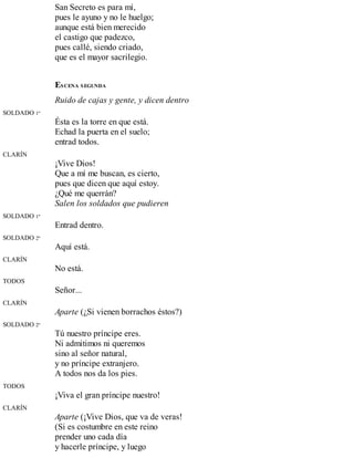San Secreto es para mí,
pues le ayuno y no le huelgo;
aunque está bien merecido
el castigo que padezco,
pues callé, siendo criado,
que es el mayor sacrilegio.
ESCENA SEGUNDA
Ruido de cajas y gente, y dicen dentro
SOLDADO 1º
Ésta es la torre en que está.
Echad la puerta en el suelo;
entrad todos.
CLARÍN
¡Vive Dios!
Que a mí me buscan, es cierto,
pues que dicen que aquí estoy.
¿Qué me querrán?
Salen los soldados que pudieren
SOLDADO 1º
Entrad dentro.
SOLDADO 2º
Aquí está.
CLARÍN
No está.
TODOS
Señor...
CLARÍN
Aparte (¿Si vienen borrachos éstos?)
SOLDADO 2º
Tú nuestro príncipe eres.
Ni admitimos ni queremos
sino al señor natural,
y no príncipe extranjero.
A todos nos da los pies.
TODOS
¡Viva el gran príncipe nuestro!
CLARÍN
Aparte (¡Vive Dios, que va de veras!
(Si es costumbre en este reino
prender uno cada día
y hacerle príncipe, y luego
 