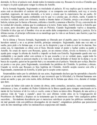 dormido, lo lleve al palacio real, donde todos lo tratarán como rey. Rosaura le revela a Clotaldo que
es mujer y le pide ayuda para vengar la ofensa de Astolfo.
En la Jornada Segunda, Segismundo es trasladado al palacio. El rey explica que la razón de sus
actos está en descubrir el carácter del príncipe: si se comporta con sabiduría, será rey; si revela
crueldad, regresará, de nuevo dormido, a la torre y creerá que la experiencia fue un sueño. Al
despertar, Segismundo queda confundido con lo que ve y piensa que, en efecto, sueña. Cuando le
revelan la verdad, actúa con violencia, insulta e intenta matar a Clotaldo, arroja a un criado por un
balcón, retiene por la fuerza a Rosaura, enfrenta a Astolfo y amenaza a Basilio. El rey, convencido de
la verdad del oráculo, ordena que lo conduzcan a la torre. Entre tanto, Astolfo insiste a Estrella que
se casen, pero descubre que Rosaura está en Polonia. Cuando Segismundo vuelve a despertar,
Clotaldo le dice que así el hombre viva en un sueño debe comportarse con bondad y justicia. En la
última escena, el príncipe reflexiona en su monólogo que la vida es un frenesí, una ilusión y que los
sueños, sueños son.
En la última y Tercera Jornada, Segismundo es liberado por el pueblo, pues lo reconoce como
heredero natural y no a su primo Astolfo, príncipe extranjero. Segismundo, duda una vez más si
sueña, pero pide a la fortuna que, si es así, no lo despierte y que si todo es real no lo duerma. Sea
como sea, lo importante es obrar con el bien. Decide tomar el poder y luchar contra su padre y
Astolfo. Se cruza de nuevo con Rosaura, quien, en un extenso relato, revela su historia y le pide
ayuda para vengar la afrenta de Astolfo e impedir su boda con Estrella. Segismundo queda otra vez
confundido y no puede saber con certeza si lo que escucha y ve es verdad, pues, según todo lo
sucedido, los sueños se parecen mucho a la vida real. Acepta defender el honor de la dama y va en
busca de su padre, quien no ha querido huir y se encuentra en el palacio. Vencido por su hijo, Basilio
se postra a sus pies, pero Segismundo, recordando las palabras de Clotaldo, lo perdona y abraza.
Cuando se revela que Rosaura es hija legítima de Clotaldo, Astolfo acepta casarse con ella y
Segismundo, enamorado de Estrella, le pide que lo acepte como esposo.
Sorprendidos todos por la sabiduría de sus actos, Segismundo declara que ha aprendido a hacerlo
así gracias a un sueño anterior, durante el que reconoció que la felicidad y la libertad humanas son
como un sueño y que, por esta razón, debe disfrutar de la fortuna que ahora vive, durante el tiempo
que dure.
A pesar de haber sido autor de cientos de obras, entre comedias, zarzuelas, autos sacramentales,
entremeses y loas, el nombre de Pedro Calderón de la Barca quedó para siempre entrelazado en la
mente de los lectores al de La vida es sueño, como si fuera su única obra. Después de una activa y
azarosa vida de “capa y espada”, pasó los casi últimos veinte años en la Congregación de
Presbíteros de Madrid y dispuso en su testamento que lo enterraran como “otro cualquiera pobre
sacerdote… llevándome descubierto por si mereciese satisfacer en parte las públicas vanidades de
mi mal gastada vida con públicos desengaños de mi muerte”, enigmáticas palabras que parecieron
salir de otro monólogo sobre los melancólicos espejismos del mundo.
J P
 