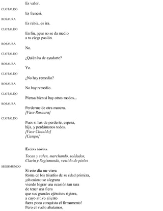 Es valor.
CLOTALDO
Es frenesí.
ROSAURA
Es rabia, es ira.
CLOTALDO
En fin, ¿que no se da medio
a tu ciega pasión.
ROSAURA
No.
CLOTALDO
¿Quién ha de ayudarte?
ROSAURA
Yo.
CLOTALDO
¿No hay remedio?
ROSAURA
No hay remedio.
CLOTALDO
Piensa bien si hay otros modos...
ROSAURA
Perderme de otra manera.
[Vase Rosaura]
CLOTALDO
Pues si has de perderte, espera,
hija, y perdámonos todos.
[Vase Clotaldo]
[Campo]
ESCENA NOVENA
Tocan y salen, marchando, soldados,
Clarín y Segismundo, vestido de pieles
SEGISMUNDO
Si este día me viera
Roma en los triunfos de su edad primera,
¡oh cuánto se alegrara
viendo lograr una ocasión tan rara
de tener una fiera
que sus grandes ejércitos rigiera,
a cuyo altivo aliento
fuera poca conquista el firmamento!
Pero el vuelo abatamos,
 