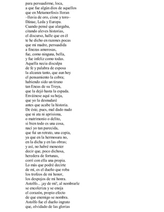 para persuadirme, loca,
a que fue algún dios de aquellos
que en Metamorfosis lloran
–lluvia de oro, cisne y toro–
Dánae, Leda y Europa.
Cuando pensé que alargaba,
citando aleves historias,
el discurso, halle que en él
te he dicho en razones pocas
que mi madre, persuadida
a finezas amorosas,
fue, como ninguna, bella,
y fue infeliz como todas.
Aquella necia disculpa
de fe y palabra de esposa
la alcanza tanto, que aun hoy
el pensamiento la cobra;
habiendo sido un tirano
tan Eneas de su Troya,
que la dejó hasta la espada.
Enváinese aquí su hoja,
que yo la desnudaré
antes que acabe la historia.
De éste, pues, mal dado nudo
que ni ata ni aprisiona,
o matrimonio o delito,
si bien todo es una cosa,
nací yo tan parecida,
que fui un retrato, una copia,
ya que en la hermosura no,
en la dicha y en las obras;
y así, no habré menester
decir que, poco dichosa,
heredera de fortunas,
corrí con ella una propia.
Lo más que podré decirte
de mí, es el dueño que roba
los trofeos de mi honor,
los despojos de mi honra.
Astolfo... ¡ay de mí!, al nombrarle
se encoleriza y se enoja
el corazón, propio efecto
de que enemigo se nombra.
Astolfo fue el dueño ingrato
que, olvidado de las glorias
 
