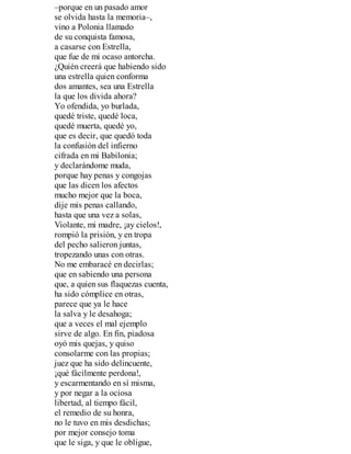 –porque en un pasado amor
se olvida hasta la memoria–,
vino a Polonia llamado
de su conquista famosa,
a casarse con Estrella,
que fue de mi ocaso antorcha.
¿Quién creerá que habiendo sido
una estrella quien conforma
dos amantes, sea una Estrella
la que los divida ahora?
Yo ofendida, yo burlada,
quedé triste, quedé loca,
quedé muerta, quedé yo,
que es decir, que quedó toda
la confusión del infierno
cifrada en mi Babilonia;
y declarándome muda,
porque hay penas y congojas
que las dicen los afectos
mucho mejor que la boca,
dije mis penas callando,
hasta que una vez a solas,
Violante, mi madre, ¡ay cielos!,
rompió la prisión, y en tropa
del pecho salieron juntas,
tropezando unas con otras.
No me embaracé en decirlas;
que en sabiendo una persona
que, a quien sus flaquezas cuenta,
ha sido cómplice en otras,
parece que ya le hace
la salva y le desahoga;
que a veces el mal ejemplo
sirve de algo. En fin, piadosa
oyó mis quejas, y quiso
consolarme con las propias;
juez que ha sido delincuente,
¡qué fácilmente perdona!,
y escarmentando en sí misma,
y por negar a la ociosa
libertad, al tiempo fácil,
el remedio de su honra,
no le tuvo en mis desdichas;
por mejor consejo toma
que le siga, y que le obligue,
 