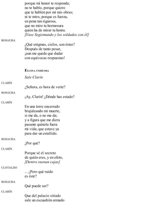porque mi honor te responda;
no te hablo, porque quiero
que te hablen por mí mis obras;
ni te miro, porque es fuerza,
en pena tan rigurosa,
que no mire tu hermosura
quien ha de mirar tu honra.
[Vase Segismundo y los soldados con él]
ROSAURA
¿Qué enigmas, cielos, son éstas?
Después de tanto pesar,
¡aun me queda que dudar
con equívocas respuestas!
ESCENA UNDÉCIMA
Sale Clarín
CLARÍN
¿Señora, es hora de verte?
ROSAURA
¡Ay, Clarín! ¿Dónde has estado?
CLARÍN
En una torre encerrado
brujuleando mi muerte,
si me da, o no me da;
y a figura que me diera
pasante quínola fuera
mi vida; que estuve ya
para dar un estallido.
ROSAURA
¿Por qué?
CLARÍN
Porque sé el secreto
de quién eres, y en efeto,
[Dentro suenan cajas]
CLOTALDO
... ¿Pero qué ruido
es éste?
ROSAURA
Qué puede ser?
CLARÍN
Que del palacio sitiado
sale un escuadrón armado
 