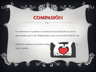 COMPASIÓN Este sentimiento lo podemos encontrar en la actitud del rey ante la oportunidad que le da a Segismundo, como en la actitud final de este. También la podemos encontrar en Segismundo cuando le perdona la vida a Astolfo. 