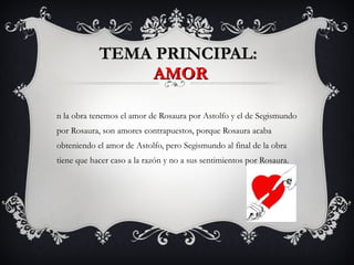 TEMA PRINCIPAL:  AMOR En la obra tenemos el amor de Rosaura por Astolfo y el de Segismundo por Rosaura, son amores contrapuestos, porque Rosaura acaba obteniendo el amor de Astolfo, pero Segismundo al final de la obra tiene que hacer caso a la razón y no a sus sentimientos por Rosaura. 