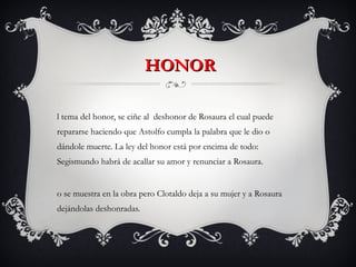 HONOR El tema del honor, se ciñe al  deshonor de Rosaura el cual puede repararse haciendo que Astolfo cumpla la palabra que le dio o  dándole muerte. La ley del honor está por encima de todo: Segismundo habrá de acallar su amor y renunciar a Rosaura. No se muestra en la obra pero Clotaldo deja a su mujer y a Rosaura dejándolas deshonradas. 