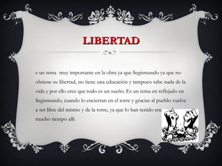 LIBERTAD Es un tema  muy importante en la obra ya que Segismundo ya que no obtiene su libertad, no tiene una educación y tampoco sabe nada de la vida y por ello cree que todo es un sueño. Es un tema en reflejado en Segismundo, cuando lo encierran en el torre y gracias al pueblo vuelve a ser libre del mismo y de la torre, ya que lo han tenido encerrado mucho tiempo allí. 