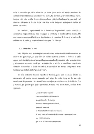 todo la opresión que dicha situación de lucha ejerce sobre el hombre mediante la
connotación simbólica de los astros y los hados, las cadenas, y la vestimenta de pieles.
Junto a esto, cabe señalar la opresión moral que está significada por la oscuridad y el
silencio; así como la ficción de la vida tiene como imágenes análogas el disfraz, el
teatro, y el sueño.
El “hombre”, representado en el dramático Segismundo, deberá conocer y
dominar su propia identidad para conseguir la libertad y el triunfo sobre sí mismo. De
esta manera, conseguirá la victoria significada en la conquista de la paz y la justicia, la
celebración de bodas, y la conquista del reino por “el Príncipe”.

3.3. Análisis de la obra
Para empezar en la primera jornadaes necesario destacar el escenario en el que se
mueven los personajes, ya que sufre un cambio notable respecto al resto de la obra
como: los trajes de fiestas, a las vestiduras desgarradas, los saludos, a las lamentaciones
y el ambiente nocturno en el que se desarrolla la acción se manifiesta con ciertos
símbolos indicadores: la caída del caballo, la desolación del paisaje y la pérdida de la
luz (a su vez símbolo de la “gracia divina”).
En este ambiente Rosaura, vestida de hombre, junto con su criado Clarín ha
descubierto el secreto mejor guardado del reino: la oculta torre en la que esta
encadenado Segismundo cuya situación se asemeja a otra de las obras de Calderón Eco
y Narciso, ya que al igual que Segismundo, Narciso vive en el monte, aislado de la
sociedad.
¿No es breve luz aquella
caduca exhalación, pálida estrella
que, en trémulos desmayos,
pulsando ardores y latiendo rayos,
hace más poderosa
la obscura habitación con luz dudosa?
Sí, pues a sus reflejos puedo determinar - aunque de lejosuna prisión obscura,
que es de un vivo cadáver sepultura.
10

 
