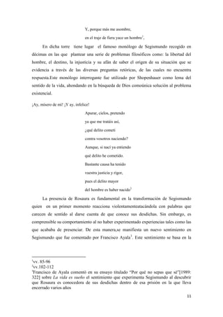 Y, porque más me asombre,
en el traje de fiera yace un hombre1,

En dicha torre tiene lugar el famoso monólogo de Segismundo recogido en
décimas en las que plantear una serie de problemas filosóficos como: la libertad del
hombre, el destino, la injusticia y su afán de saber el origen de su situación que se
evidencia a través de las diversas preguntas retóricas, de las cuales no encuentra
respuesta.Este monólogo interrogante fue utilizado por Shopenhauer como lema del
sentido de la vida, ahondando en la búsqueda de Dios comoúnica solución al problema
existencial.
¡Ay, mísero de mí! ¡Y ay, infelice!
Apurar, cielos, pretendo
ya que me tratáis así,
¿qué delito cometí
contra vosotros naciendo?
Aunque, si nací ya entiendo
qué delito he cometido.
Bastante causa ha tenido
vuestra justicia y rigor,
pues el delito mayor
del hombre es haber nacido2

La presencia de Rosaura es fundamental en la transformación de Segismundo
quien en un primer momento reacciona violentamenteatacándola con palabras que
carecen de sentido al darse cuenta de que conoce sus desdichas. Sin embargo, es
comprensible su comportamiento al no haber experimentado experiencias tales como las
que acababa de presenciar. De esta manera,se manifiesta un nuevo sentimiento en
Segismundo que fue comentado por Francisco Ayala3. Este sentimiento se basa en la

1

vv. 85-96
vv.102-112
3
Francisco de Ayala comentó en su ensayo titulado “Por qué no sepas que sé”[1989:
322] sobre La vida es sueño el sentimiento que experimenta Segismundo al descubrir
que Rosaura es conocedora de sus desdichas dentro de esa prisión en la que lleva
encerrado varios años
2

11

 
