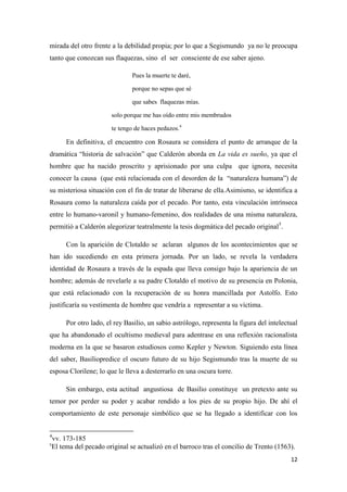 mirada del otro frente a la debilidad propia; por lo que a Segismundo ya no le preocupa
tanto que conozcan sus flaquezas, sino el ser consciente de ese saber ajeno.
Pues la muerte te daré,
porque no sepas que sé
que sabes flaquezas mías.
solo porque me has oído entre mis membrudos
te tengo de haces pedazos.4

En definitiva, el encuentro con Rosaura se considera el punto de arranque de la
dramática “historia de salvación” que Calderón aborda en La vida es sueño, ya que el
hombre que ha nacido proscrito y aprisionado por una culpa que ignora, necesita
conocer la causa (que está relacionada con el desorden de la “naturaleza humana”) de
su misteriosa situación con el fin de tratar de liberarse de ella.Asimismo, se identifica a
Rosaura como la naturaleza caída por el pecado. Por tanto, esta vinculación intrínseca
entre lo humano-varonil y humano-femenino, dos realidades de una misma naturaleza,
permitió a Calderón alegorizar teatralmente la tesis dogmática del pecado original5.
Con la aparición de Clotaldo se aclaran algunos de los acontecimientos que se
han ido sucediendo en esta primera jornada. Por un lado, se revela la verdadera
identidad de Rosaura a través de la espada que lleva consigo bajo la apariencia de un
hombre; además de revelarle a su padre Clotaldo el motivo de su presencia en Polonia,
que está relacionado con la recuperación de su honra mancillada por Astolfo. Esto
justificaría su vestimenta de hombre que vendría a representar a su víctima.
Por otro lado, el rey Basilio, un sabio astrólogo, representa la figura del intelectual
que ha abandonado el ocultismo medieval para adentrase en una reflexión racionalista
moderna en la que se basaron estudiosos como Kepler y Newton. Siguiendo esta línea
del saber, Basiliopredice el oscuro futuro de su hijo Segismundo tras la muerte de su
esposa Clorilene; lo que le lleva a desterrarlo en una oscura torre.
Sin embargo, esta actitud angustiosa de Basilio constituye un pretexto ante su
temor por perder su poder y acabar rendido a los pies de su propio hijo. De ahí el
comportamiento de este personaje simbólico que se ha llegado a identificar con los
4

vv. 173-185
El tema del pecado original se actualizó en el barroco tras el concilio de Trento (1563).

5

12

 