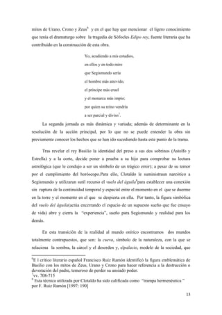 mitos de Urano, Crono y Zeus6 y en el que hay que mencionar el ligero conocimiento
que tenía el dramaturgo sobre la tragedia de Sófocles Edipo rey, fuente literaria que ha
contribuido en la construcción de esta obra.
Yo, acudiendo a mis estudios,
en ellos y en todo miro
que Segismundo sería
el hombre más atrevido,
el príncipe más cruel
y el monarca más impío;
por quien su reino vendría
a ser parcial y diviso7.

La segunda jornada es más dinámica y variada; además de determinante en la
resolución de la acción principal, por lo que no se puede entender la obra sin
previamente conocer los hechos que se han ido sucediendo hasta este punto de la trama.
Tras revelar el rey Basilio la identidad del preso a sus dos sobrinos (Astolfo y
Estrella) y a la corte, decide poner a prueba a su hijo para comprobar su lectura
astrológica (que le condujo a ser un símbolo de un trágico error); a pesar de su temor
por el cumplimiento del horóscopo.Para ello, Clotaldo le suministraun narcótico a
Segismundo y utilizarun sutil recurso el vuelo del águila8para establecer una conexión
sin ruptura de la continuidad temporal y espacial entre el momento en el que se duerme
en la torre y el momento en el que se despierta en ella. Por tanto, la figura simbólica
del vuelo del águila(actúa encerrando el espacio de un supuesto sueño que fue ensayo
de vida) abre y cierra la “experiencia”, sueño para Segismundo y realidad para los
demás.
En esta transición de la realidad al mundo onírico encontramos dos mundos
totalmente contrapuestos, que son: la cueva, símbolo de la naturaleza, con la que se
relaciona la sombra, la cárcel y el desorden y, elpalacio, modelo de la sociedad, que
6

E l crítico literario español Francisco Ruiz Ramón identificó la figura emblemática de
Basilio con los mitos de Zeus, Urano y Crono para hacer referencia a la destrucción o
devoración del padre, temeroso de perder su ansiado poder.
7
vv. 708-715
8
Esta técnica utilizada por Clotaldo ha sido calificada como “trampa hermenéutica ”
por F. Ruiz Ramón [1997: 190]
13

 