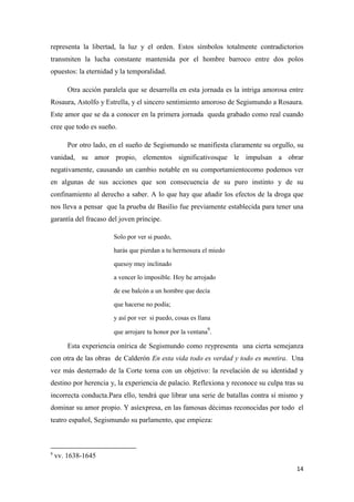 representa la libertad, la luz y el orden. Estos símbolos totalmente contradictorios
transmiten la lucha constante mantenida por el hombre barroco entre dos polos
opuestos: la eternidad y la temporalidad.
Otra acción paralela que se desarrolla en esta jornada es la intriga amorosa entre
Rosaura, Astolfo y Estrella, y el sincero sentimiento amoroso de Segismundo a Rosaura.
Este amor que se da a conocer en la primera jornada queda grabado como real cuando
cree que todo es sueño.
Por otro lado, en el sueño de Segismundo se manifiesta claramente su orgullo, su
vanidad, su amor propio, elementos significativosque le impulsan a obrar
negativamente, causando un cambio notable en su comportamientocomo podemos ver
en algunas de sus acciones que son consecuencia de su puro instinto y de su
confinamiento al derecho a saber. A lo que hay que añadir los efectos de la droga que
nos lleva a pensar que la prueba de Basilio fue previamente establecida para tener una
garantía del fracaso del joven príncipe.
Solo por ver si puedo,
harás que pierdan a tu hermosura el miedo
quesoy muy inclinado
a vencer lo imposible. Hoy he arrojado
de ese balcón a un hombre que decía
que hacerse no podía;
y así por ver si puedo, cosas es llana
9

que arrojare tu honor por la ventana .

Esta experiencia onírica de Segismundo como reypresenta una cierta semejanza
con otra de las obras de Calderón En esta vida todo es verdad y todo es mentira. Una
vez más desterrado de la Corte torna con un objetivo: la revelación de su identidad y
destino por herencia y, la experiencia de palacio. Reflexiona y reconoce su culpa tras su
incorrecta conducta.Para ello, tendrá que librar una serie de batallas contra sí mismo y
dominar su amor propio. Y asíexpresa, en las famosas décimas reconocidas por todo el
teatro español, Segismundo su parlamento, que empieza:

9

vv. 1638-1645
14

 