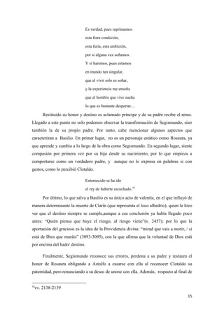 Es verdad; pues reprimamos
esta fiera condición,
esta furia, esta ambición,
por si alguna vez soñamos.
Y sí haremos, pues estamos
en mundo tan singular,
que el vivir solo es soñar,
y la experiencia me enseña
que el hombre que vive sueña
lo que es bastante despertar…

Restituido su honor y destino es aclamado príncipe y de su padre recibe el reino.
Llegado a este punto no solo podemos observar la transformación de Segismundo, sino
también la de su propio padre. Por tanto, cabe mencionar algunos aspectos que
caracterizan a Basilio. En primer lugar, no es un personaje estático como Rosaura, ya
que aprende y cambia a lo largo de la obra como Segismundo. En segundo lugar, siente
compasión por primera vez por su hijo desde su nacimiento, por lo que empieza a
comportarse como un verdadero padre, y aunque no lo expresa en palabras si con
gestos, como lo percibió Clotaldo.
Enternecido se ha ido
el rey de haberte escuchado.10

Por último, lo que salva a Basilio es su único acto de valentía, en el que influyó de
manera determinante la muerte de Clarín (que representa el loco albedrío), quien le hizo
ver que el destino siempre se cumple,aunque a esa conclusión ya había llegado poco
antes: “Quién piensa que huye el riesgo, al riesgo viene”(v. 2457); por lo que la
aportación del gracioso es la idea de la Providencia divina: “mirad que vais a morir, / si
está de Dios que muráis” (3093-3095), con la que afirma que la voluntad de Dios está
por encima del hado/ destino.
Finalmente, Segismundo reconoce sus errores, perdona a su padre y restaura el
honor de Rosaura obligando a Astolfo a casarse con ella al reconocer Clotaldo su
paternidad, pero renunciando a su deseo de unirse con ella. Además, respecto al final de

10

vv. 2138-2139
15

 