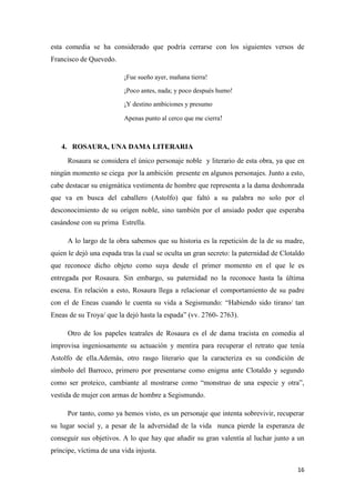 esta comedia se ha considerado que podría cerrarse con los siguientes versos de
Francisco de Quevedo.
¡Fue sueño ayer, mañana tierra!
¡Poco antes, nada; y poco después humo!
¡Y destino ambiciones y presumo
Apenas punto al cerco que me cierra!

4. ROSAURA, UNA DAMA LITERARIA
Rosaura se considera el único personaje noble y literario de esta obra, ya que en
ningún momento se ciega por la ambición presente en algunos personajes. Junto a esto,
cabe destacar su enigmática vestimenta de hombre que representa a la dama deshonrada
que va en busca del caballero (Astolfo) que faltó a su palabra no solo por el
desconocimiento de su origen noble, sino también por el ansiado poder que esperaba
casándose con su prima Estrella.
A lo largo de la obra sabemos que su historia es la repetición de la de su madre,
quien le dejó una espada tras la cual se oculta un gran secreto: la paternidad de Clotaldo
que reconoce dicho objeto como suya desde el primer momento en el que le es
entregada por Rosaura. Sin embargo, su paternidad no la reconoce hasta la última
escena. En relación a esto, Rosaura llega a relacionar el comportamiento de su padre
con el de Eneas cuando le cuenta su vida a Segismundo: “Habiendo sido tirano/ tan
Eneas de su Troya/ que la dejó hasta la espada” (vv. 2760- 2763).
Otro de los papeles teatrales de Rosaura es el de dama tracista en comedia al
improvisa ingeniosamente su actuación y mentira para recuperar el retrato que tenía
Astolfo de ella.Además, otro rasgo literario que la caracteriza es su condición de
símbolo del Barroco, primero por presentarse como enigma ante Clotaldo y segundo
como ser proteico, cambiante al mostrarse como “monstruo de una especie y otra”,
vestida de mujer con armas de hombre a Segismundo.
Por tanto, como ya hemos visto, es un personaje que intenta sobrevivir, recuperar
su lugar social y, a pesar de la adversidad de la vida nunca pierde la esperanza de
conseguir sus objetivos. A lo que hay que añadir su gran valentía al luchar junto a un
príncipe, víctima de una vida injusta.
16

 