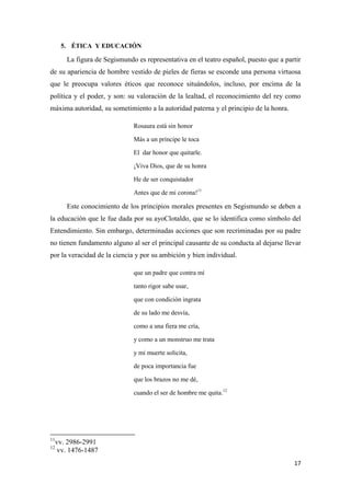5. ÉTICA Y EDUCACIÓN

La figura de Segismundo es representativa en el teatro español, puesto que a partir
de su apariencia de hombre vestido de pieles de fieras se esconde una persona virtuosa
que le preocupa valores éticos que reconoce situándolos, incluso, por encima de la
política y el poder, y son: su valoración de la lealtad, el reconocimiento del rey como
máxima autoridad, su sometimiento a la autoridad paterna y el principio de la honra.
Rosaura está sin honor
Más a un príncipe le toca
El dar honor que quitarle.
¡Viva Dios, que de su honra
He de ser conquistador
Antes que de mi corona!11

Este conocimiento de los principios morales presentes en Segismundo se deben a
la educación que le fue dada por su ayoClotaldo, que se lo identifica como símbolo del
Entendimiento. Sin embargo, determinadas acciones que son recriminadas por su padre
no tienen fundamento alguno al ser el principal causante de su conducta al dejarse llevar
por la veracidad de la ciencia y por su ambición y bien individual.
que un padre que contra mí
tanto rigor sabe usar,
que con condición ingrata
de su lado me desvía,
como a una fiera me cría,
y como a un monstruo me trata
y mi muerte solicita,
de poca importancia fue
que los brazos no me dé,
cuando el ser de hombre me quita.12

11
12

vv. 2986-2991
vv. 1476-1487
17

 