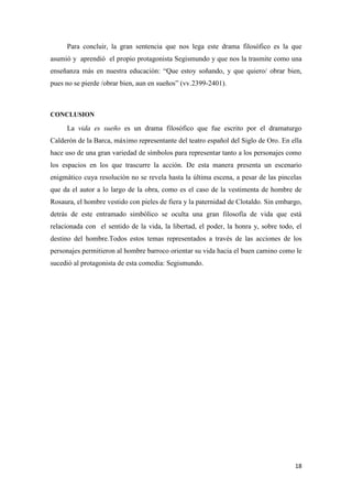 Para concluir, la gran sentencia que nos lega este drama filosófico es la que
asumió y aprendió el propio protagonista Segismundo y que nos la trasmite como una
enseñanza más en nuestra educación: “Que estoy soñando, y que quiero/ obrar bien,
pues no se pierde /obrar bien, aun en sueños” (vv.2399-2401).

CONCLUSION

La vida es sueño es un drama filosófico que fue escrito por el dramaturgo
Calderón de la Barca, máximo representante del teatro español del Siglo de Oro. En ella
hace uso de una gran variedad de símbolos para representar tanto a los personajes como
los espacios en los que trascurre la acción. De esta manera presenta un escenario
enigmático cuya resolución no se revela hasta la última escena, a pesar de las pincelas
que da el autor a lo largo de la obra, como es el caso de la vestimenta de hombre de
Rosaura, el hombre vestido con pieles de fiera y la paternidad de Clotaldo. Sin embargo,
detrás de este entramado simbólico se oculta una gran filosofía de vida que está
relacionada con el sentido de la vida, la libertad, el poder, la honra y, sobre todo, el
destino del hombre.Todos estos temas representados a través de las acciones de los
personajes permitieron al hombre barroco orientar su vida hacia el buen camino como le
sucedió al protagonista de esta comedia: Segismundo.

18

 