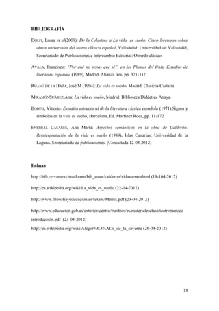BIBLIOGRAFÍA
DOLFI, Laura et al(2009): De la Celestina a La vida es sueño. Cinco lecciones sobre
obras universales del teatro clásico español, Valladolid: Universidad de Valladolid,
Secretariado de Publicaciones e Intercambio Editorial: Olmedo clásico.
AYALA, Francisco: “Por qué no sepas que sé”, en las Plumas del fénix. Estudios de
literatura española (1989), Madrid, Alianza tres, pp. 321-337.
RUANO DE LA HAZA, José M (1994): La vida es sueño, Madrid, Clásicos Castalia.
MIRAMÓNSUÁREZ,Ana: La vida es sueño, Madrid: Biblioteca Didáctica Anaya.
BODINI, Vittorio: Estudios estructural de la literatura clásica española (1971).Signos y
símbolos en la vida es sueño, Barcelona, Ed. Martínez Roca, pp. 11-172
ENEBRAL CASARES, Ana María: Aspectos semánticos en la obra de Calderón.
Reinterpretación de la vida es sueño (1989), Islas Canarias: Universidad de la
Laguna. Secretariado de publicaciones. (Consultada 12-04-2012)

Enlaces
http://bib.cervantesvirtual.com/bib_autor/calderon/vidasueno.shtml (19-104-2012)
http://es.wikipedia.org/wiki/La_vida_es_sueño (22-04-2012)
http://www.filosofiayeducacion.es/textos/Matrix.pdf (23-04-2012)
http://www.educacion.gob.es/exterior/centro/burdeos/es/materialesclase/teatrobarroco
introducción.pdf (23-04-2012)
http://es.wikipedia.org/wiki/Alegor%C3%ADa_de_la_caverna (26-04-2012)

19

 