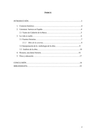 ÍNDICE

INTRODUCCIÓN……………………………………………………………………….3
1. Contexto histórico………………………………………………………………..4
2. Literatura barroca en España……..……………………………………………..4
2.1 Teatro de Calderón de la Barca………………………………………….......5
3. La vida es sueño…………………………………………………………………6
3.1 Fuentes literarias……………………………………………………………..7
3.1.1

Mito de la caverna………………………………………………………….8

3.2 Interpretación de la simbología de la obra…………..................................9
3.3 Análisis de la obra…………………………………………………………10
4. Rosaura, una dama literaria…………………………………………………..16
5. Ética y educación………………………………………………………………17

CONCLUSIÓN………………………………………………………………………...18
BIBLIOGRAFÍA………………………………………………………………………19

2

 