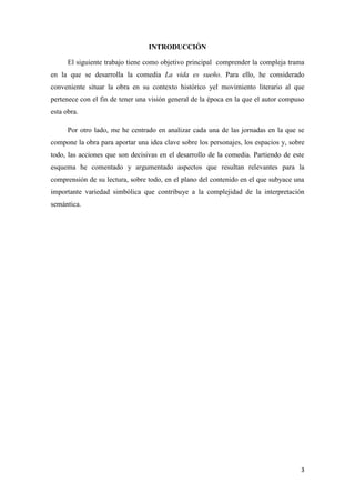 INTRODUCCIÓN
El siguiente trabajo tiene como objetivo principal comprender la compleja trama
en la que se desarrolla la comedia La vida es sueño. Para ello, he considerado
conveniente situar la obra en su contexto histórico yel movimiento literario al que
pertenece con el fin de tener una visión general de la época en la que el autor compuso
esta obra.
Por otro lado, me he centrado en analizar cada una de las jornadas en la que se
compone la obra para aportar una idea clave sobre los personajes, los espacios y, sobre
todo, las acciones que son decisivas en el desarrollo de la comedia. Partiendo de este
esquema he comentado y argumentado aspectos que resultan relevantes para la
comprensión de su lectura, sobre todo, en el plano del contenido en el que subyace una
importante variedad simbólica que contribuye a la complejidad de la interpretación
semántica.

3

 