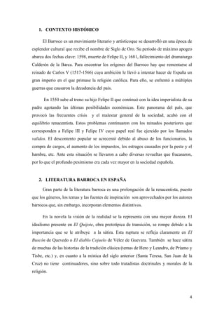 1. CONTEXTO HISTÓRICO
El Barroco es un movimiento literario y artísticoque se desarrolló en una época de
esplendor cultural que recibe el nombre de Siglo de Oro. Su periodo de máximo apogeo
abarca dos fechas clave: 1598, muerte de Felipe II, y 1681, fallecimiento del dramaturgo
Calderón de la Barca. Para encontrar los orígenes del Barroco hay que remontarse al
reinado de Carlos V (1517-1566) cuya ambición le llevó a intentar hacer de España un
gran imperio en el que primase la religión católica. Para ello, se enfrentó a múltiples
guerras que causaron la decadencia del país.
En 1550 sube al trono su hijo Felipe II que continuó con la idea imperialista de su
padre agotando las últimas posibilidades económicas. Este panorama del país, que
provocó las frecuentes crisis

y el malestar general de la sociedad, acabó con el

equilibrio renacentista. Estos problemas continuaron con los reinados posteriores que
corresponden a Felipe III y Felipe IV cuyo papel real fue ejercido por los llamados
validos. El descontento popular se acrecentó debido al abuso de los funcionarios, la
compra de cargos, el aumento de los impuestos, los estragos causados por la peste y el
hambre, etc. Ante esta situación se llevaron a cabo diversas revueltas que fracasaron,
por lo que el profundo pesimismo era cada vez mayor en la sociedad española.

2. LITERATURA BARROCA EN ESPAÑA
Gran parte de la literatura barroca es una prolongación de la renacentista, puesto
que los géneros, los temas y las fuentes de inspiración son aprovechados por los autores
barrocos que, sin embargo, incorporan elementos distintivos.
En la novela la visión de la realidad se la representa con una mayor dureza. El
idealismo presente en El Quijote, obra prototípica de transición, se rompe debido a la
importancia que se le atribuye a la sátira. Esta ruptura se refleja claramente en El
Buscón de Quevedo o El diablo Cojuelo de Vélez de Guevara. También se hace sátira
de muchas de las historias de la tradición clásica (temas de Hero y Leandro, de Príamo y
Tisbe, etc.) y, en cuanto a la mística del siglo anterior (Santa Teresa, San Juan de la
Cruz) no tiene continuadores, sino sobre todo tratadistas doctrinales y morales de la
religión.

4

 