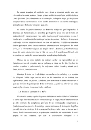 La poesía abandona el equilibrio entre forma y contenido dando una gran
relevancia al segundo aspecto. En este género también se manifiesta también la burla
como eje central (un claro ejemplo es laGatomaquia, de Lope de Vega), por lo que este
subgénero lírico fue frecuentado en los escritos de muchos de los literatos de la época,
entre ellos cabe destacar a Góngora y Quevedo.
En cuanto al género dramático, el Barrocole otorgó una gran importancia a
diferencia del Renacimiento. Se considera que la propia época tiene en sí misma un
carácter teatral y se recupera un viejo tópico theathummundi en un ambiente en que el
hombre vive en un laberinto hecho de apariencias, desengaños y disfraces. Se convierte
en el mejor vehículo educativo al servir de guía a la sociedad. El público se identifica
con los personajes, sueña con sus fantasías, aprende el valor de la justicia, del honor
social, de la autoridad monárquica, del dogma católico…Por tanto, el hombre barroco
extrae del teatro orientaciones para la vida, y a través de él aprende que el triunfo solo
se consigue por medio del ingenio,la malicia, la prudencia y el disimulo.
Muchas de las obras teatrales de carácter popular

se representaban en los

llamados corrales de comedias que se realizaban a plena luz del día. En ellos los
hombres ocupaban el patio central y las mujeres,un recinto elevado y situado en el
fondo del local, llamado cazuela.
Otro tipo de teatro era el eclesiástico, que estaba escrito en latín y cuya temática
era religiosa. Tenían lugar muchas veces en los conventos de las órdenes más
significativas, como los jesuitas. Asimismo, cabe mencionar el teatro cortesano en el
que era frecuente la participación de la aristocracia. A partir de este tipo de teatro
surgieron las primeras óperas y zarzuelas españolas.
2.1 Teatro de Calderón de la Barca
El teatro del barroco español llega a su madurez con la obra de Pedro Calderón de
la Barca cuyo estilo no es tan fluido como el de Lope de Vega, pero en la representación
es más completo. Su complejidad proviene de las complejidades conceptuales y
lingüísticas, del uso excesivo de metáforas y de su fuerte carga de abstracción filosófica,
que dificulta el seguimiento de la representación al espectador. Ante su interés por el
mundo filosófico se manifiesta en su producción literaria las dos modalidades de estilo
propias

de

esta

corriente,

que

son:

el

culteranismo

(Góngora)

y

el
5

 