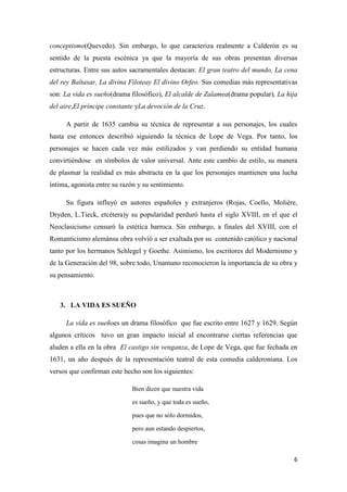conceptismo(Quevedo). Sin embargo, lo que caracteriza realmente a Calderón es su
sentido de la puesta escénica ya que la mayoría de sus obras presentan diversas
estructuras. Entre sus autos sacramentales destacan: El gran teatro del mundo, La cena
del rey Baltasar, La divina Filoteay El divino Orfeo. Sus comedias más representativas
son: La vida es sueño(drama filosófico), El alcalde de Zalamea(drama popular), La hija
del aire,El príncipe constante yLa devoción de la Cruz.
A partir de 1635 cambia su técnica de representar a sus personajes, los cuales
hasta ese entonces describió siguiendo la técnica de Lope de Vega. Por tanto, los
personajes se hacen cada vez más estilizados y van perdiendo su entidad humana
convirtiéndose en símbolos de valor universal. Ante este cambio de estilo, su manera
de plasmar la realidad es más abstracta en la que los personajes mantienen una lucha
íntima, agonista entre su razón y su sentimiento.
Su figura influyó en autores españoles y extranjeros (Rojas, Coello, Molière,
Dryden, L.Tieck, etcétera)y su popularidad perduró hasta el siglo XVIII, en el que el
Neoclasicismo censuró la estética barroca. Sin embargo, a finales del XVIII, con el
Romanticismo alemánsu obra volvió a ser exaltada por su contenido católico y nacional
tanto por los hermanos Schlegel y Goethe. Asimismo, los escritores del Modernismo y
de la Generación del 98, sobre todo, Unamuno reconocieron la importancia de su obra y
su pensamiento.

3. LA VIDA ES SUEÑO
La vida es sueñoes un drama filosófico que fue escrito entre 1627 y 1629. Según
algunos críticos tuvo un gran impacto inicial al encontrarse ciertas referencias que
aluden a ella en la obra El castigo sin venganza, de Lope de Vega, que fue fechada en
1631, un año después de la representación teatral de esta comedia calderoniana. Los
versos que confirman este hecho son los siguientes:
Bien dicen que nuestra vida
es sueño, y que toda es sueño,
pues que no sólo dormidos,
pero aun estando despiertos,
cosas imagina un hombre
6

 