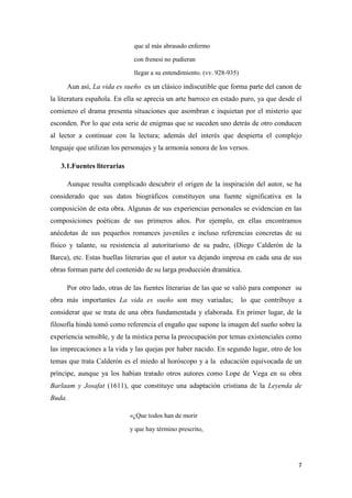 que al más abrasado enfermo
con frenesí no pudieran
llegar a su entendimiento. (vv. 928-935)

Aun así, La vida es sueño es un clásico indiscutible que forma parte del canon de
la literatura española. En ella se aprecia un arte barroco en estado puro, ya que desde el
comienzo el drama presenta situaciones que asombran e inquietan por el misterio que
esconden. Por lo que esta serie de enigmas que se suceden uno detrás de otro conducen
al lector a continuar con la lectura; además del interés que despierta el complejo
lenguaje que utilizan los personajes y la armonía sonora de los versos.
3.1.Fuentes literarias
Aunque resulta complicado descubrir el origen de la inspiración del autor, se ha
considerado que sus datos biográficos constituyen una fuente significativa en la
composición de esta obra. Algunas de sus experiencias personales se evidencian en las
composiciones poéticas de sus primeros años. Por ejemplo, en ellas encontramos
anécdotas de sus pequeños romances juveniles e incluso referencias concretas de su
físico y talante, su resistencia al autoritarismo de su padre, (Diego Calderón de la
Barca), etc. Estas huellas literarias que el autor va dejando impresa en cada una de sus
obras forman parte del contenido de su larga producción dramática.
Por otro lado, otras de las fuentes literarias de las que se valió para componer su
obra más importantes La vida es sueño son muy variadas;

lo que contribuye a

considerar que se trata de una obra fundamentada y elaborada. En primer lugar, de la
filosofía hindú tomó como referencia el engaño que supone la imagen del sueño sobre la
experiencia sensible, y de la mística persa la preocupación por temas existenciales como
las imprecaciones a la vida y las quejas por haber nacido. En segundo lugar, otro de los
temas que trata Calderón es el miedo al horóscopo y a la educación equivocada de un
príncipe, aunque ya los habían tratado otros autores como Lope de Vega en su obra
Barlaam y Josafat (1611), que constituye una adaptación cristiana de la Leyenda de
Buda.
«¿Que todos han de morir
y que hay término prescrito,

7

 