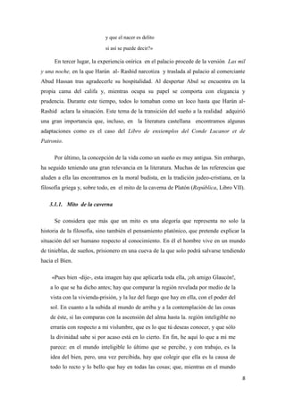y que el nacer es delito
si así se puede decir?»

En tercer lugar, la experiencia onírica en el palacio procede de la versión Las mil
y una noche, en la que Harún al- Rashid narcotiza y traslada al palacio al comerciante
Abud Hassan tras agradecerle su hospitalidad. Al despertar Abul se encuentra en la
propia cama del califa y, mientras ocupa su papel se comporta con elegancia y
prudencia. Durante este tiempo, todos lo tomaban como un loco hasta que Harún alRashid aclara la situación. Este tema de la transición del sueño a la realidad adquirió
una gran importancia que, incluso, en la literatura castellana encontramos algunas
adaptaciones como es el caso del Libro de enxiemplos del Conde Lucanor et de
Patronio.
Por último, la concepción de la vida como un sueño es muy antigua. Sin embargo,
ha seguido teniendo una gran relevancia en la literatura. Muchas de las referencias que
aluden a ella las encontramos en la moral budista, en la tradición judeo-cristiana, en la
filosofía griega y, sobre todo, en el mito de la caverna de Platón (República, Libro VII).
3.1.1. Mito de la caverna
Se considera que más que un mito es una alegoría que representa no solo la
historia de la filosofía, sino también el pensamiento platónico, que pretende explicar la
situación del ser humano respecto al conocimiento. En él el hombre vive en un mundo
de tinieblas, de sueños, prisionero en una cueva de la que solo podrá salvarse tendiendo
hacia el Bien.
«Pues bien -dije-, esta imagen hay que aplicarla toda ella, ¡oh amigo Glaucón!,
a lo que se ha dicho antes; hay que comparar la región revelada por medio de la
vista con la vivienda-prisión, y la luz del fuego que hay en ella, con el poder del
sol. En cuanto a la subida al mundo de arriba y a la contemplación de las cosas
de éste, si las comparas con la ascensión del alma hasta la. región inteligible no
errarás con respecto a mi vislumbre, que es lo que tú deseas conocer, y que sólo
la divinidad sabe si por acaso está en lo cierto. En fin, he aquí lo que a mí me
parece: en el mundo inteligible lo último que se percibe, y con trabajo, es la
idea del bien, pero, una vez percibida, hay que colegir que ella es la causa de
todo lo recto y lo bello que hay en todas las cosas; que, mientras en el mundo
8

 