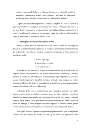 visible ha engendrado la luz y al soberano de ésta, en el inteligible es ella la
soberana y productora de verdad y conocimiento, y que tiene por fuerza que
verla quien quiera proceder sabiamente en su vida privada o pública.»
A partir de esta referencia platónica Calderón la adapta a La vida es sueño en la
que Segismundo vive encadenado en una torre, que vendría a ser la cueva del mito de la
caverna, donde permanece en la más profunda oscuridad por el desconocimiento de sí
mismo causado por el egoísmo de un ambicioso padre; sin embargo, solo cuando es
capaz de saber quién es, consigue el triunfo, la luz.
3.2 Interpretación de la simbología de la obra
Desde el punto de vista hermenéutico se ha llevado a cabo una investigación
basada en la interpretación del significado de los textos calderonianos tras la afirmación
del propio autor que ellos no expresan lo que dicen al encerrar la forma externa un
significado oculto.
“asentado el principio
de que no hablo en exterior
sino en interior sentido”

Partiendo de este dato se ha llegado a la conclusión de que el autor utiliza un
lenguaje bíblico, característica que nos permite afirmar la rica terminología simbólica
presente en su obra. En esta indagación literaria tiene un papel importante la semiótica,
ya que permite relacionar y descubrir los signos utilizados para expresar los ocultos
contenidos del texto. Por tanto, la hermenéutica, la semiótica y la semántica mantienen
una estrecha relación en la obra calderoniana.
A lo largo de la obra se manifiesta una gran variedad de símbolos, entre ellos:
signos locativos,signos de ficción y opresión, signos de vida y victoria. Los signos
locativos de notable connotación que representan la oposición entre campo y palacio,
monte y jardín, torre y cueva; para identificar distintos aspectos de libertad, cultura y
amor. Sin embargo, a pesar de lagran variedad de espacios, la temática central gira en
torno a la torre que representa la lucha por la existencia, la moral y la vida dichosa.
Los signos de lucha representados por la iconografía escénica y las descripciones
literarias son, por ejemplo, los montes, el viento, y los mares, que representan sobre
9

 