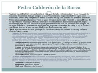Pedro Calderón de la Barca






Nació en Madrid (1600), en una familia de hidalgos. Estudió en los Jesuitas y luego en Alcalá de
Henares y Salamanca. Se negó a seguir la carrera eclesiástica. Su juventud ofrece algún lance
aventurero. Desde muy temprano se dedica al teatro, con 23 años estrena sus primeras comedias.
Pronto alcanzaría grandes éxitos y será el autor preferido de la corte. Felipe IV lo puso al frente de
los espectáculos palaciegos. Durante unos años vivió retirado en Toledo como capellán. Siguió
escribiendo, pero ante las censuras de sus superiores eclesiásticos, fue limitándose a cumplir los
encargos de palacio y a concentrar su vida en los Autos sacramentales. En 1663, el rey lo nombra
capellán de honor y le hace volver a Madrid, en donde muere en 1681.
Obra: aunque menos fecundo que Lope, ha dejado 120 comedias, más de 70 autos y un buen
número de entremeses.






Comedias de enredo: constituyen el grupo más números, aunque su fama era en los dramas trágicos y filosóficos. En
aquella, explotó los esquemas de la comedia de capa y espada: ambiente urbano, enredos amorosos, personajes
convencionales-de rango notable-, que ilustran los no menos convencionales ideales de las clases elevadas. Brilla la
habilidad de Calderón para desarrollar la trama, manteniendo su interés y la suspensión. Es un teatro de pura e
inteligente diversión: “La dama duende”, “Casa con dos puertas mala es de guardar”.
Dramas: giran en torno a los valores establecidos: la Monarquía, la Autoridad, la Fe, la Moral, el Honor…
 Temas religiosos le interesaron especialmente. En su primera época, “La devoción de la Cruz”, se propone mover
los sentimientos hacia la devoción. En la segunda época, “El mágico prodigioso”, donde se desarrolla los temas
teológicos( la fe, la salvación..).
 El honor es el tema de algunos de sus dramas más característicos: “El médico de su honra”, “El pintor de su
deshonra”, etc. Se lleva a sus máximas consecuencias el tema del honor, utilizado por Lope. Calderón vio sobre ello
un terreno de grandes posibilidades dramáticas: los desgarradores conflictos impuestos por un cruel código. Con los
dramas de honor se relaciona El alcalde de Zalamea, acoso su obra más perfecta, el tema de la honra tiene una
representación más humana.
 Dramas filosóficos. Entre ellos se halla La vida es sueño.
Los Autos sacramentales alcanza con Calderón su máxima perfección y profundidad. Les dio mayor extensión y un
extraordinario rigor teológico (como sermones puestos en verso). Se inspira en las Sagradas Escrituras, pero
transformándolos en alegorías puras, que es procedimiento esencial del Auto: de ahí que los personajes sean el Hombre,
el Pecado, la Gracia, etc. Suponen una cima en el teatro simbólico de todos los tiempos
 Filosóficos: “Gran teatro del mundo”
 Mitológicos: “Cena del rey Baltasar”
 Históricos: “El santo rey don Fernando”

 