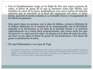  Con el Neoplatonismo surge en la Edad de Oro una nueva manera de

amar, el deseo de gozar de lo que es hermoso como dijo Platón. Los
tratados de amor de la época desarrollaran una nueva forma de relación
amorosa que se convierte en la base del argumento del amor, el amor
áureo, que será el asunto central de la Comedia Nueva y el argumento de
los libros de pastores.

 Este amor sigue un proceso con la idea de belleza: primero disfrutar de

la belleza femenina en el camino de la comunicación con la divinidad;
segundo si la hermosura es un bien de la bondad divina y se muestra
especialmente en e rostro bien proporcionado, este rostro atrae los ojos
de quien lo ve, entra por los ojos y se plasma en el alma de quien lo mira,
así nace en ese alma el deseo de gozar de esa hermosura y ese deseo de
gozar es justamente el amor.

 Por qué Shakespeare y no Lope de Vega


El universo dramático de Shakespeare fue el que se impuso, ya que los ingleses ganaron
la guerra. Se tenía que escoger entre dos universos dramáticos alternativos, y ganó el
inglés, el de Shakeaspeare, que convirtió al hombre en problema, de manera que el
individuo es el centro de la voluntad dramática.

 