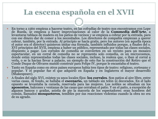 La escena española en el XVII
En torno a 1560 empieza a hacerse teatro, en las cofradías de teatro nos encontramos con Lope
de Rueda, se empieza a hacer improvisaciones al calor de la Commedia dell’Arte, a
levantarse tablaos de madera en los patios de vecinos y se empieza a cobrar por la entrada, para
con ese dinero dar de comer a los necesitados. Los directores de compañía empiezan a querer
cobrar, también, por la entrada. Al principio se hacía gratis, pero los autores (en aquella época
el autor era el director) quisieron imitar esa fórmula, también influidos porque, a finales del s.
XVI principios del XVII, empieza a haber un público, representado por todas las clases sociales,
dispuesto a pagar. Los corrales de comedia se convierten en un recinto para un mosaico
espectacular, en un corral de comedia no se representa solo comedia, es un microcosmos,
donde están representadas todas las clases sociales, incluso, la realeza que, o iban al corral a
verla, o se la hacían llevar a palacio, un ejemplo de esto fue la construcción del Retiro que el
Conde Duque de Olivares mandó construir para Felipe IV, porque le encantaba el teatro.
 Tanto en España como en otros países europeos había tres tipos de teatro: religioso, cortesano y
popular. Y el popular fue el que adquirió en España y en Inglaterra el mayor desarrollo
(Shakespeare).
 A finales del siglo XVI, existen ya unos locales fijos: los corrales. Son patios al aire libre, entre
varias casas. Al fondo, se hallaba el escenario, un tablado sin telón ni decorados. En el lado
opuesto se levantaba la cazuela, reservada para las mujeres. Los nobles se situaban en los
aposentos, balcones y ventanas de las casas que cerraban el patio. Y en el patio, a excepción de
algunos bancos y gradas, asistía de pie la mayoría de los espectadores: eran hombres del
común, llamados mosqueteros, temibles por sus reacciones violentas cuando la obra no era
de su agrado.


 