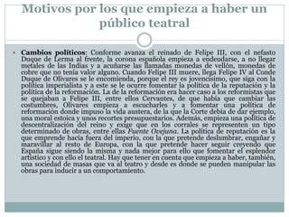 Motivos por los que empieza a haber un
público teatral
 Cambios políticos: Conforme avanza el reinado de Felipe III, con el nefasto

Duque de Lerma al frente, la corona española empieza a endeudarse, a no llegar
metales de las Indias y a acuñarse las llamadas monedas de vellón, monedas de
cobre que no tenía valor alguno. Cuando Felipe III muere, llega Felipe IV al Conde
Duque de Olivares se le encomienda, porque el rey es jovencísimo, que siga con la
política imperialista y a este se le ocurre fomentar la política de la reputación y la
política de la reformación. La de la reformación era hacer caso a los reformistas que
se quejaban a Felipe III, entre ellos Cervantes, de que había que cambiar las
costumbres, Olivares empieza a escucharles y a fomentar una política de
reformación donde impuso la vida austera, de la que la Corte debía de dar ejemplo,
una moral estoica y unos recortes presupuestarios. Además, empieza una política de
descentralización del reino y exige que en los corrales se representen un tipo
determinado de obras, entre ellas Fuente Ovejuna. La política de reputación es la
que emprende hacía fuera del imperio, con la que pretende deslumbrar, engañar y
maravillar al resto de Europa, con la que pretende hacer seguir creyendo que
España sigue siendo la misma y nada mejor para ello que fomentar el esplendor
artístico y con ello el teatral. Hay que tener en cuenta que empieza a haber, también,
una sociedad de masas que va al teatro y desde es donde se pueden manipular las
obras para inducir a un comportamiento.

 