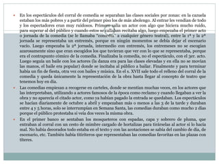 





En los espectáculos del corral de comedia se separaban las clases sociales por zonas: en la cazuela
estaban los más pobres y a partir del primer piso los de más abolengo. Al entrar les vendían de todo
y los espectadores eran muy ruidosos. Primero salía un actor con algo que hiciera mucho ruido,
para superar al del público y cuando estos se callaban recitaba algo, luego empezaba el primer acto
o jornada de la comedia (se le llamaba “comedia” a cualquier género teatral), entre la 1ª y la 2ª
jornada se representaba un entremés, porque en ningún momentos se debía dejar el escenario
vacío. Luego empezaba la 2ª jornada, intermedio con entremés, los entremeses no se escogían
azarosamente sino que eran escogidos los que tuvieran que ver con lo que se representaba, porque
era el contrapunto cómico de la comedia. Finalizaba la comedía, no el espectáculo, con el 3er. acto.
Luego seguía un baile con los actores (la danza era para las clases elevadas y en ella no se movían
las manos, el baile era popular) donde se incitaba al público a bailar. Finalmente y para terminar
había un fin de fiesta, otra vez con bailes y música. En el s. XVII sale todo el relleno del corral de la
comedia y queda únicamente la representación de la obra hasta llegar al concepto de teatro que
tenemos hoy en día.
Las comedias empiezan a recogerse en carteles, donde se mentían muchas veces, en los actores que
las interpretaban, utilizando a actores famosos de la época como reclamo y cuando llegaban a ver la
obra y no aparecía el citado actor, como ya habían pagado la entrada se quedaban. Los espectáculos
se hacían diariamente de octubre a abril y empezaban más o menos a las 3 de la tarde y duraban
entre 4 y 5 horas, solo se interrumpían en Semana Santa, las comedias duraban como mucho 2 días
porque el público protestaba si veía dos veces la misma obra.
En el primer banco se sentaban los mosqueteros con espadas, capa y sobrero de pluma, que
entraban al corral con un cesto de mimbre cargado de hortalizas para tirárselas al actor si lo hacía
mal. No había decorados todo estaba en el texto y con las acotaciones se sabía del cambio de día, de
escenario, etc. También había titiriteros que representaban las comedias favoritas en las plazas con
títeres.

 