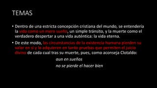 TEMAS
• Dentro de una estricta concepción cristiana del mundo, se entendería
la vida como un mero sueño, un simple tránsito, y la muerte como el
verdadero despertar a una vida auténtica: la vida eterna.
• De este modo, las circunstancias de la existencia humana pierden su
valor en sí y lo adquieren en tanto pruebas que permiten el juicio
divino de cada cual tras su muerte, pues, como aconseja Clotaldo:
aun en sueños
no se pierde el hacer bien
 