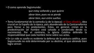 • O como aprende Segismundo:
que estoy soñando y que quiero
obrar bien; pues no se pierde
obrar bien, aun entre sueños.
• Tema fundamental de la comedia (y de la época): el libre albedrío, idea
crucial en la España de la época, país abanderado de la Contrarreforma
para frenar a los protestantes. Éstos, en general, creían en la
predestinación (el hombre está salvado o condenado desde su
nacimiento). Por el contrario, la Iglesia Católica defendía la
responsabilidad que cada hombre tiene sobre sus actos.
• En La vida es sueño es evidente la defensa de la postura católica, pues
Segismundo no está determinado por su destino, al que obrando bien
logra vencer.
 