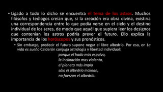 • Ligado a todo lo dicho se encuentra el tema de los astros. Muchos
filósofos y teólogos creían que, si la creación era obra divina, existiría
una correspondencia entre lo que podía verse en el cielo y el destino
individual de los seres, de modo que aquél que supiera leer los designos
que contenían los astros podría prever el futuro. Ello explica la
importancia de los horóscopos y sus pronósticos.
• Sin embargo, predecir el futuro supone negar el libre albedrío. Por eso, en La
vida es sueño Calderón conjuga astrología y libertad individual:
porque el hado más esquivo,
la inclinación mas violenta,
el planeta más impío
sólo el albedrío inclinan,
no fuerzan el albedrío.
 