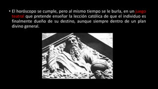 • El horóscopo se cumple, pero al mismo tiempo se le burla, en un juego
teatral que pretende enseñar la lección católica de que el individuo es
finalmente dueño de su destino, aunque siempre dentro de un plan
divino general.
 