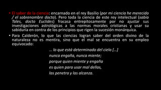 • El saber de la ciencia: encarnado en el rey Basilio (por mi ciencia he merecido
/ el sobrenombre docto). Pero toda la ciencia de este rey intelectual (sabio
Tales, docto Euclides) fracasa entrepitosamente por no ajustar sus
investigaciones astrológicas a las normas morales cristianas y usar su
sabiduría en contra de los principios que rigen la sucesión monárquica.
• Para Calderón, lo que las ciencias logran saber del orden divino de la
naturaleza no es mentira, sino que el mal se encuentra en su empleo
equivocado:
… lo que está determinado del cielo […]
nunca engaña, nunca miente;
porque quien miente y engaña
es quien para usar mal dellas,
las penetra y las alcanza.
 