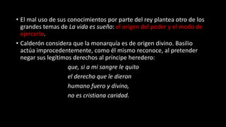 • El mal uso de sus conocimientos por parte del rey plantea otro de los
grandes temas de La vida es sueño: el origen del poder y el modo de
ejercerlo.
• Calderón considera que la monarquía es de origen divino. Basilio
actúa improcedentemente, como él mismo reconoce, al pretender
negar sus legítimos derechos al príncipe heredero:
que, si a mi sangre le quito
el derecho que le dieron
humano fuero y divino,
no es cristiana caridad.
 
